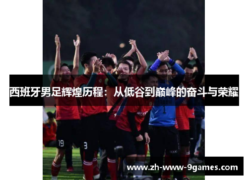 西班牙男足辉煌历程：从低谷到巅峰的奋斗与荣耀