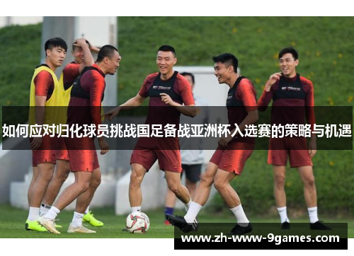 如何应对归化球员挑战国足备战亚洲杯入选赛的策略与机遇 如何应对归化球员挑战国足备战亚洲杯入选赛的策略与机遇