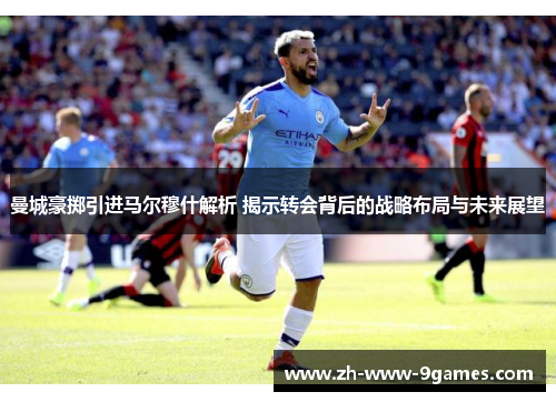 曼城豪掷引进马尔穆什解析 揭示转会背后的战略布局与未来展望 曼城豪掷引进马尔穆什解析 揭示转会背后的战略布局与未来展望