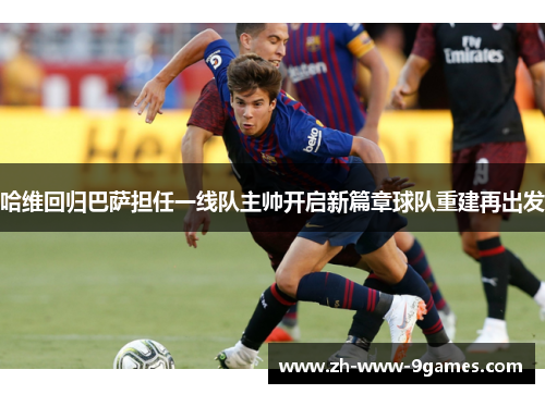 哈维回归巴萨担任一线队主帅开启新篇章球队重建再出发