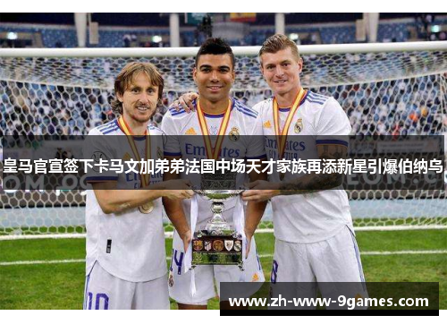 皇马官宣签下卡马文加弟弟法国中场天才家族再添新星引爆伯纳乌