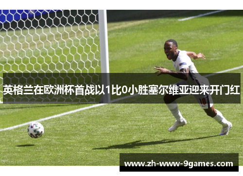英格兰在欧洲杯首战以1比0小胜塞尔维亚迎来开门红 英格兰在欧洲杯首战以1比0小胜塞尔维亚迎来开门红