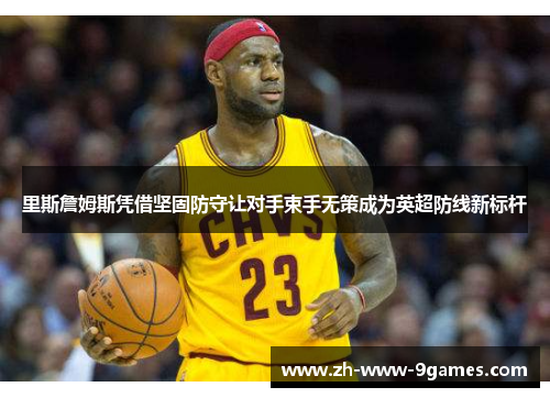 里斯詹姆斯凭借坚固防守让对手束手无策成为英超防线新标杆